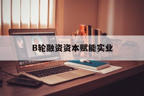 嘉峪关市B轮融资资本赋能实业(b轮融资公司值得工作吗)